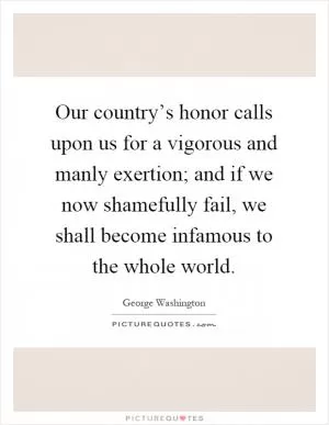 Our country’s honor calls upon us for a vigorous and manly exertion; and if we now shamefully fail, we shall become infamous to the whole world Picture Quote #1