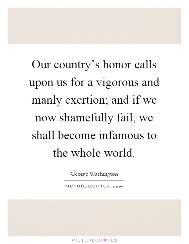 Our country's honor calls upon us for a vigorous and manly exertion; and if we now shamefully fail, we shall become infamous to the whole world Picture Quote #1