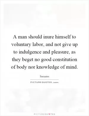 A man should inure himself to voluntary labor, and not give up to indulgence and pleasure, as they beget no good constitution of body nor knowledge of mind Picture Quote #1