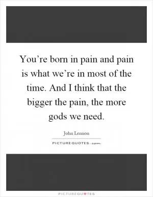 You’re born in pain and pain is what we’re in most of the time. And I think that the bigger the pain, the more gods we need Picture Quote #1