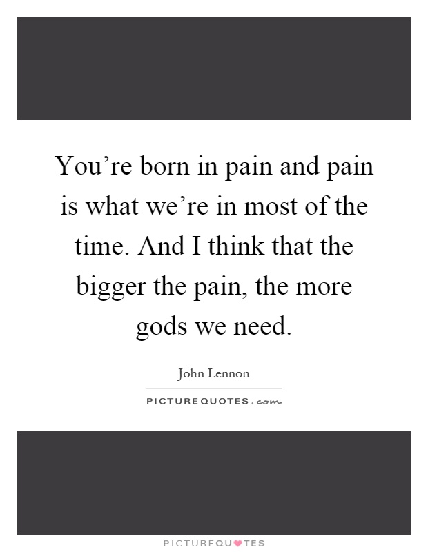 You're born in pain and pain is what we're in most of the time. And I think that the bigger the pain, the more gods we need Picture Quote #1