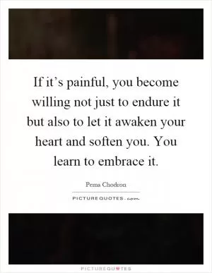 If it’s painful, you become willing not just to endure it but also to let it awaken your heart and soften you. You learn to embrace it Picture Quote #1