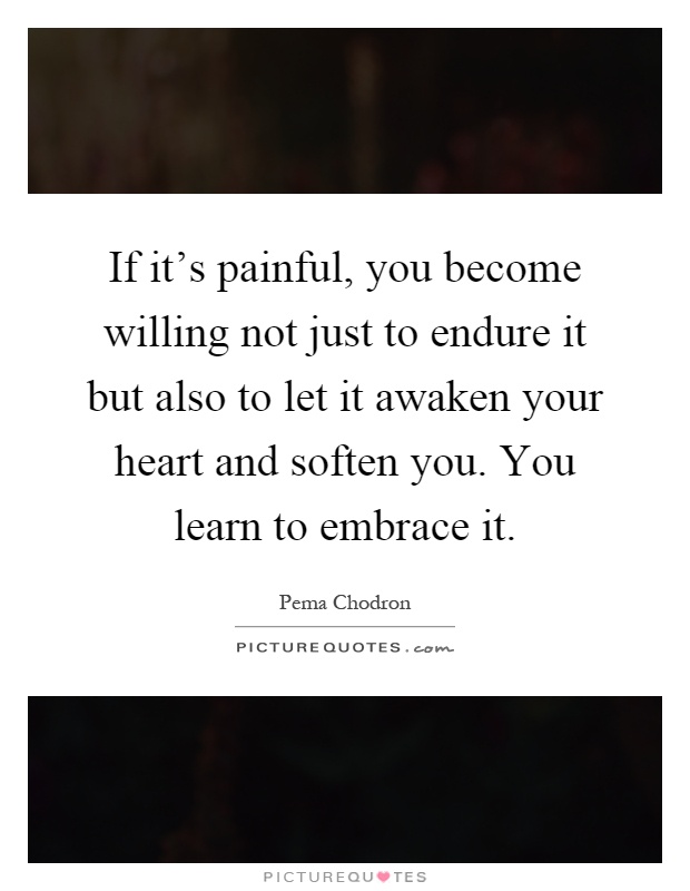 If it's painful, you become willing not just to endure it but also to let it awaken your heart and soften you. You learn to embrace it Picture Quote #1
