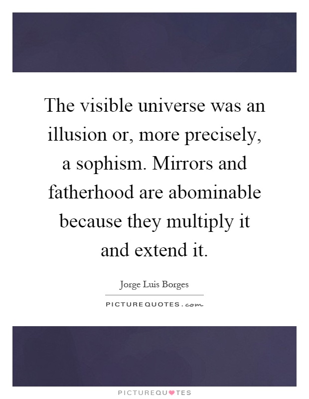 The visible universe was an illusion or, more precisely, a sophism. Mirrors and fatherhood are abominable because they multiply it and extend it Picture Quote #1