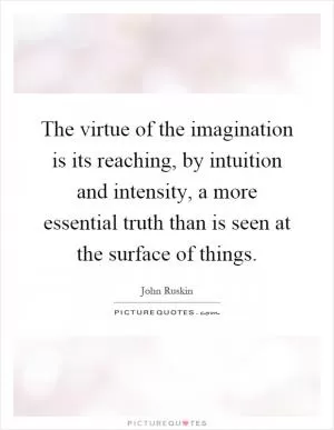 The virtue of the imagination is its reaching, by intuition and intensity, a more essential truth than is seen at the surface of things Picture Quote #1