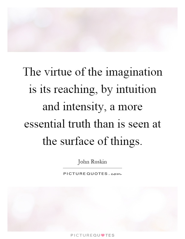 The virtue of the imagination is its reaching, by intuition and intensity, a more essential truth than is seen at the surface of things Picture Quote #1