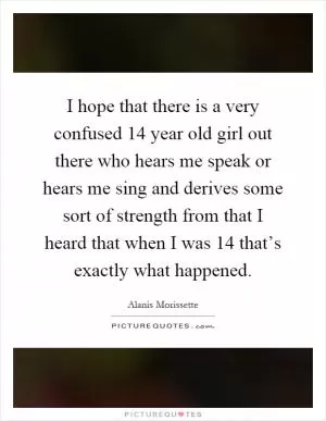I hope that there is a very confused 14 year old girl out there who hears me speak or hears me sing and derives some sort of strength from that I heard that when I was 14 that’s exactly what happened Picture Quote #1
