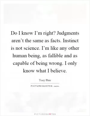 Do I know I’m right? Judgments aren’t the same as facts. Instinct is not science. I’m like any other human being, as fallible and as capable of being wrong. I only know what I believe Picture Quote #1