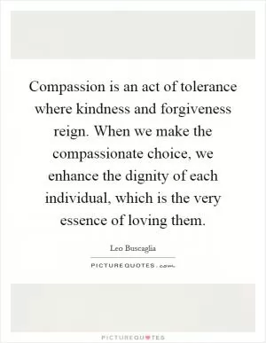 Compassion is an act of tolerance where kindness and forgiveness reign. When we make the compassionate choice, we enhance the dignity of each individual, which is the very essence of loving them Picture Quote #1