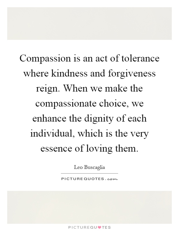 Compassion is an act of tolerance where kindness and forgiveness reign. When we make the compassionate choice, we enhance the dignity of each individual, which is the very essence of loving them Picture Quote #1