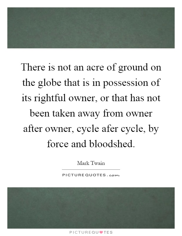 There is not an acre of ground on the globe that is in possession of its rightful owner, or that has not been taken away from owner after owner, cycle afer cycle, by force and bloodshed Picture Quote #1