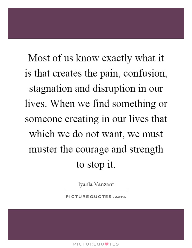Most of us know exactly what it is that creates the pain, confusion, stagnation and disruption in our lives. When we find something or someone creating in our lives that which we do not want, we must muster the courage and strength to stop it Picture Quote #1