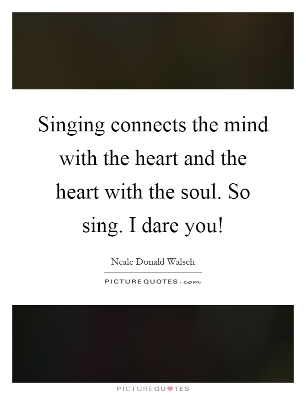 Singing connects the mind with the heart and the heart with the soul. So sing. I dare you! Picture Quote #1