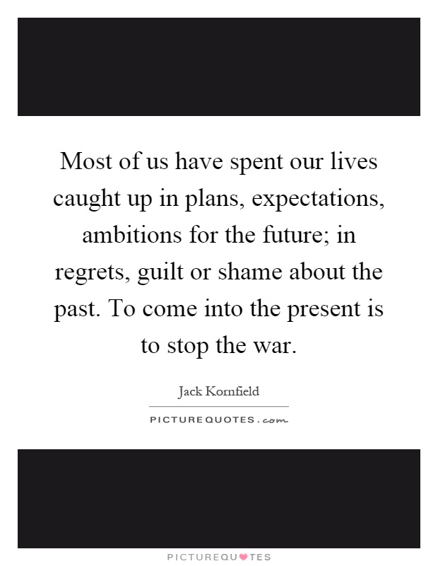 Most of us have spent our lives caught up in plans, expectations, ambitions for the future; in regrets, guilt or shame about the past. To come into the present is to stop the war Picture Quote #1