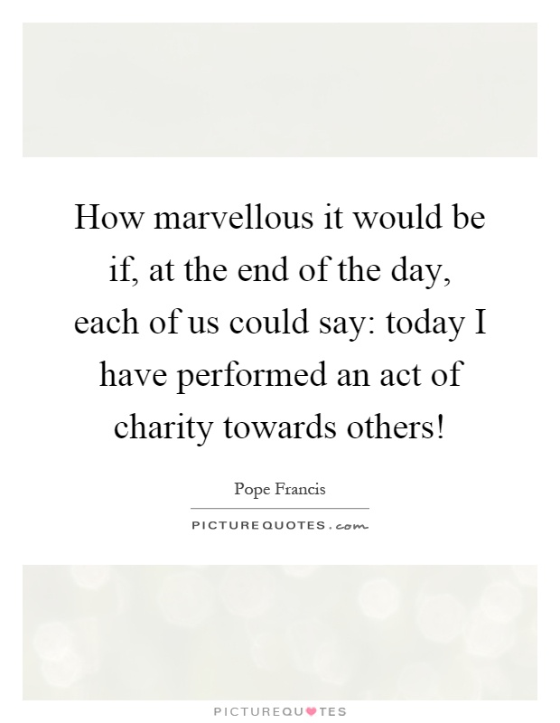 How marvellous it would be if, at the end of the day, each of us could say: today I have performed an act of charity towards others! Picture Quote #1
