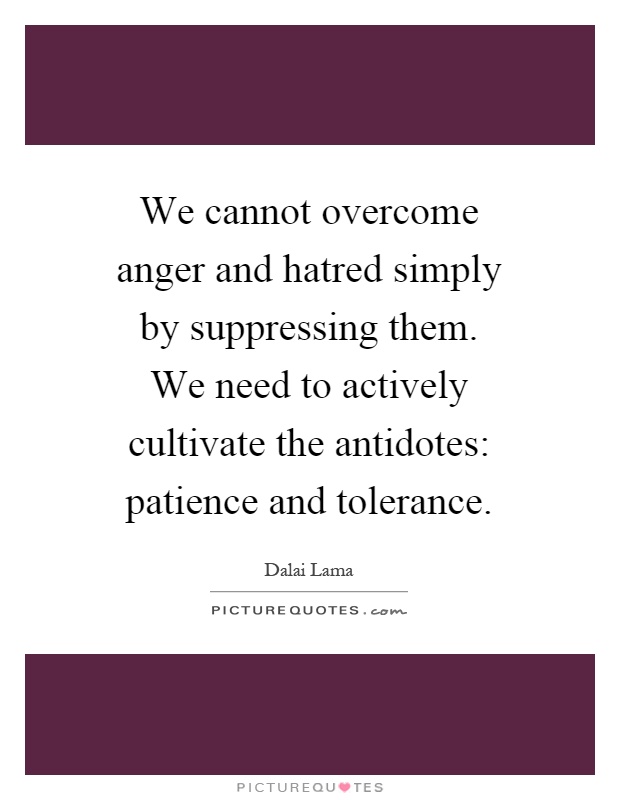 We cannot overcome anger and hatred simply by suppressing them. We need to actively cultivate the antidotes: patience and tolerance Picture Quote #1