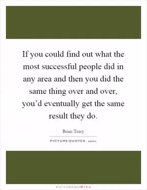 If you could find out what the most successful people did in any area and then you did the same thing over and over, you’d eventually get the same result they do Picture Quote #1