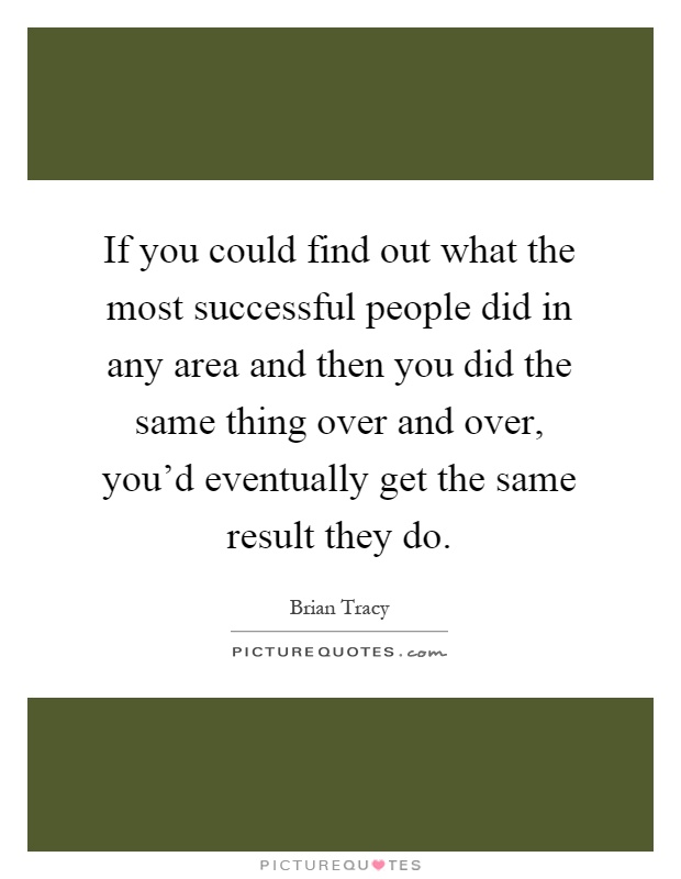 If you could find out what the most successful people did in any area and then you did the same thing over and over, you'd eventually get the same result they do Picture Quote #1