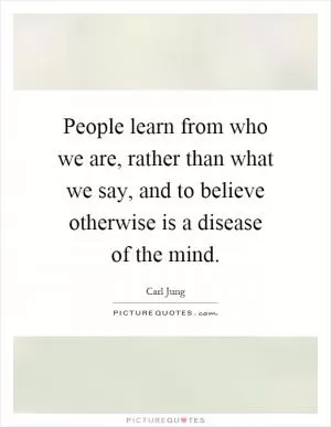 People learn from who we are, rather than what we say, and to believe otherwise is a disease of the mind Picture Quote #1
