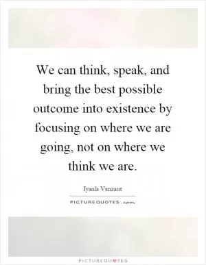 We can think, speak, and bring the best possible outcome into existence by focusing on where we are going, not on where we think we are Picture Quote #1