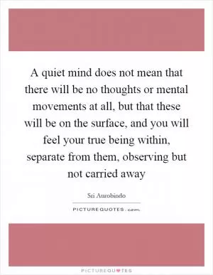 A quiet mind does not mean that there will be no thoughts or mental movements at all, but that these will be on the surface, and you will feel your true being within, separate from them, observing but not carried away Picture Quote #1