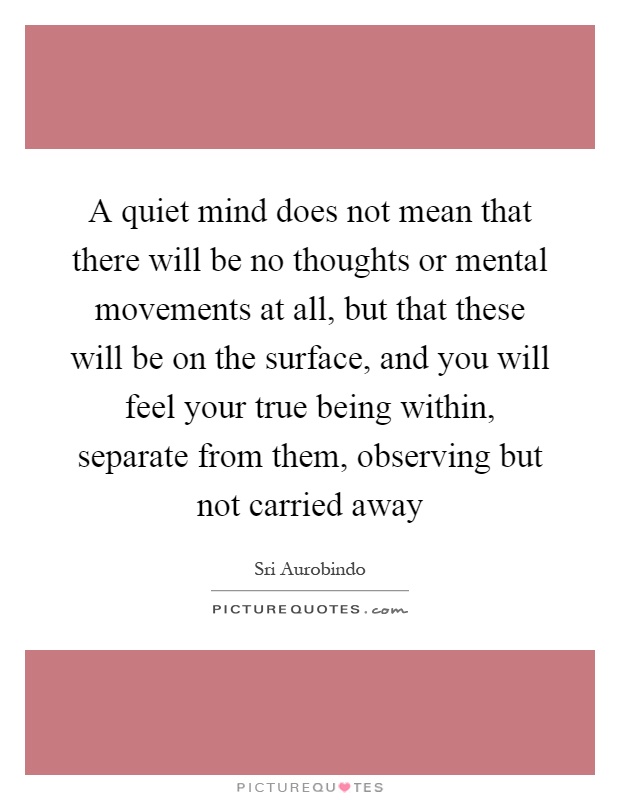 A quiet mind does not mean that there will be no thoughts or mental movements at all, but that these will be on the surface, and you will feel your true being within, separate from them, observing but not carried away Picture Quote #1