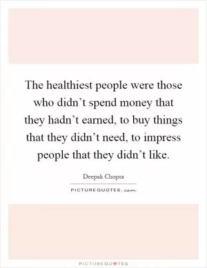The healthiest people were those who didn’t spend money that they hadn’t earned, to buy things that they didn’t need, to impress people that they didn’t like Picture Quote #1