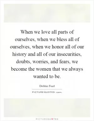 When we love all parts of ourselves, when we bless all of ourselves, when we honor all of our history and all of our insecurities, doubts, worries, and fears, we become the women that we always wanted to be Picture Quote #1
