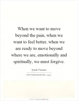 When we want to move beyond the pain, when we want to feel better, when we are ready to move beyond where we are, emotionally and spiritually, we must forgive Picture Quote #1