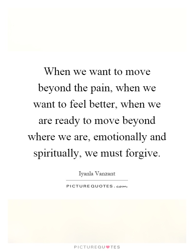 When we want to move beyond the pain, when we want to feel better, when we are ready to move beyond where we are, emotionally and spiritually, we must forgive Picture Quote #1