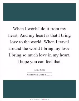 When I work I do it from my heart. And my heart is that I bring love to the world. When I travel around the world I bring my love. I bring so much love in my heart. I hope you can feel that Picture Quote #1