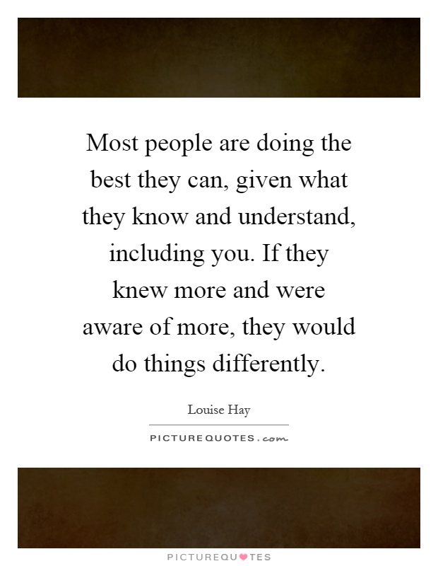 Most people are doing the best they can, given what they know and understand, including you. If they knew more and were aware of more, they would do things differently Picture Quote #1