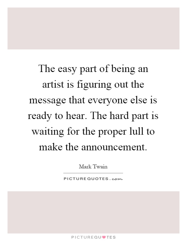 The easy part of being an artist is figuring out the message that everyone else is ready to hear. The hard part is waiting for the proper lull to make the announcement Picture Quote #1