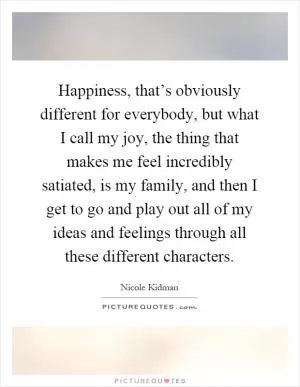 Happiness, that’s obviously different for everybody, but what I call my joy, the thing that makes me feel incredibly satiated, is my family, and then I get to go and play out all of my ideas and feelings through all these different characters Picture Quote #1