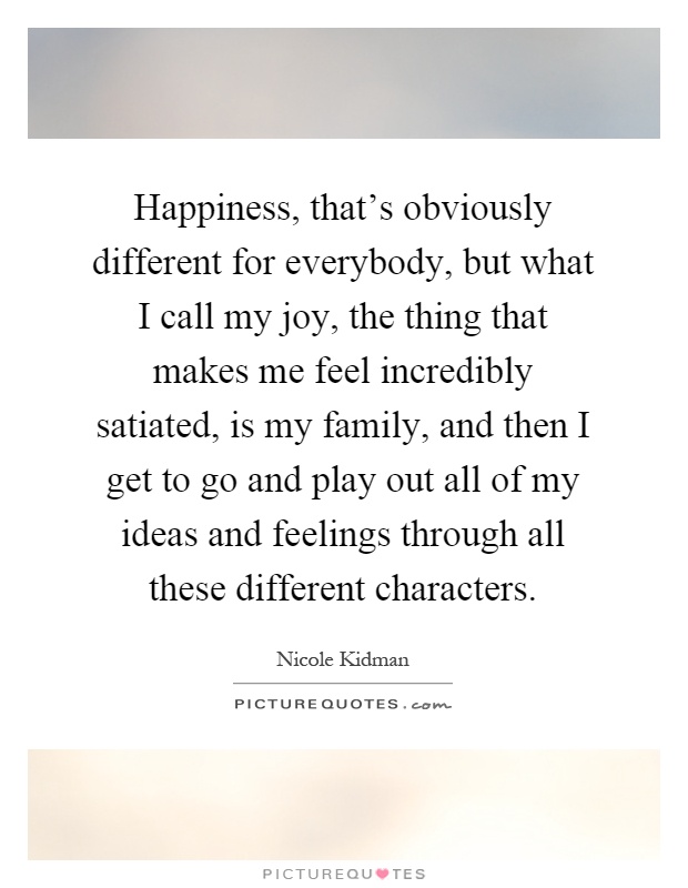 Happiness, that's obviously different for everybody, but what I call my joy, the thing that makes me feel incredibly satiated, is my family, and then I get to go and play out all of my ideas and feelings through all these different characters Picture Quote #1