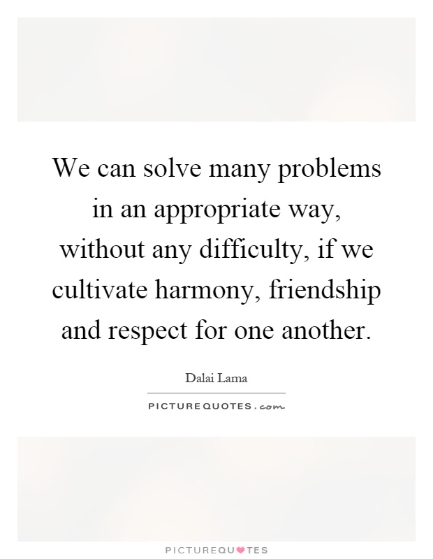 We can solve many problems in an appropriate way, without any difficulty, if we cultivate harmony, friendship and respect for one another Picture Quote #1