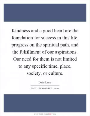 Kindness and a good heart are the foundation for success in this life, progress on the spiritual path, and the fulfillment of our aspirations. Our need for them is not limited to any specific time, place, society, or culture Picture Quote #1