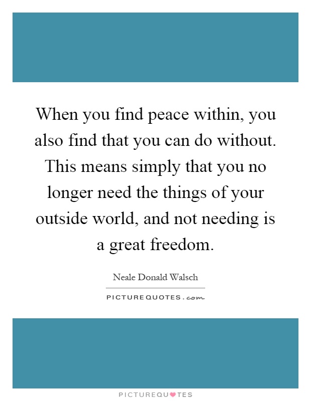 When you find peace within, you also find that you can do without. This means simply that you no longer need the things of your outside world, and not needing is a great freedom Picture Quote #1