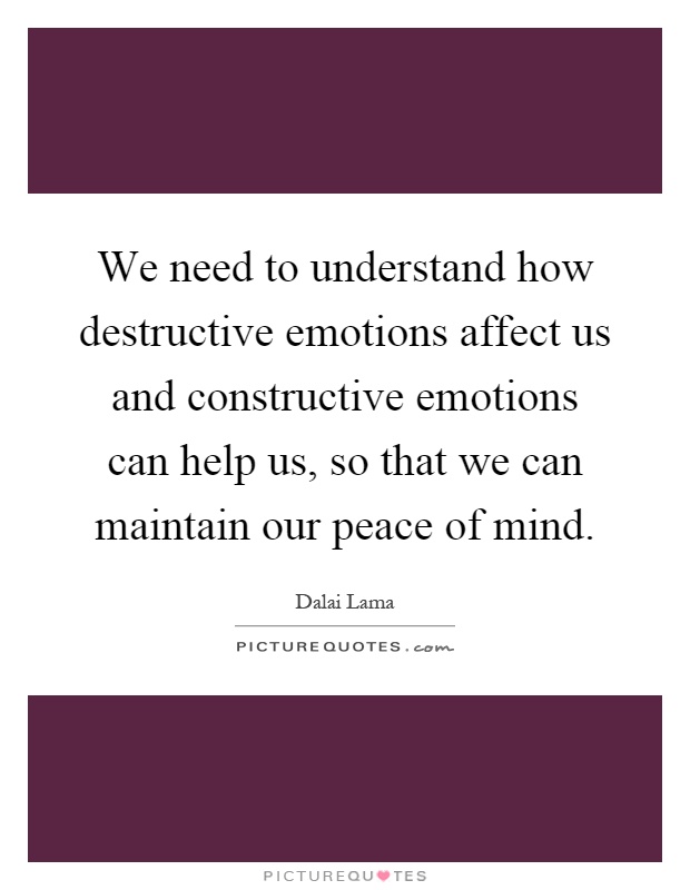We need to understand how destructive emotions affect us and constructive emotions can help us, so that we can maintain our peace of mind Picture Quote #1