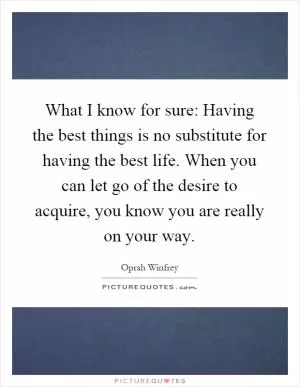 What I know for sure: Having the best things is no substitute for having the best life. When you can let go of the desire to acquire, you know you are really on your way Picture Quote #1
