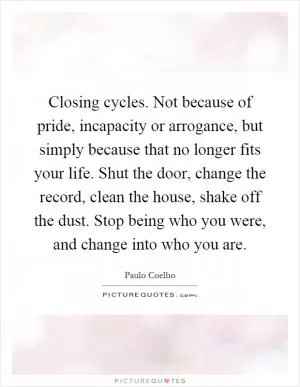 Closing cycles. Not because of pride, incapacity or arrogance, but simply because that no longer fits your life. Shut the door, change the record, clean the house, shake off the dust. Stop being who you were, and change into who you are Picture Quote #1