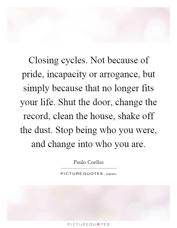 Closing cycles. Not because of pride, incapacity or arrogance, but simply because that no longer fits your life. Shut the door, change the record, clean the house, shake off the dust. Stop being who you were, and change into who you are Picture Quote #1