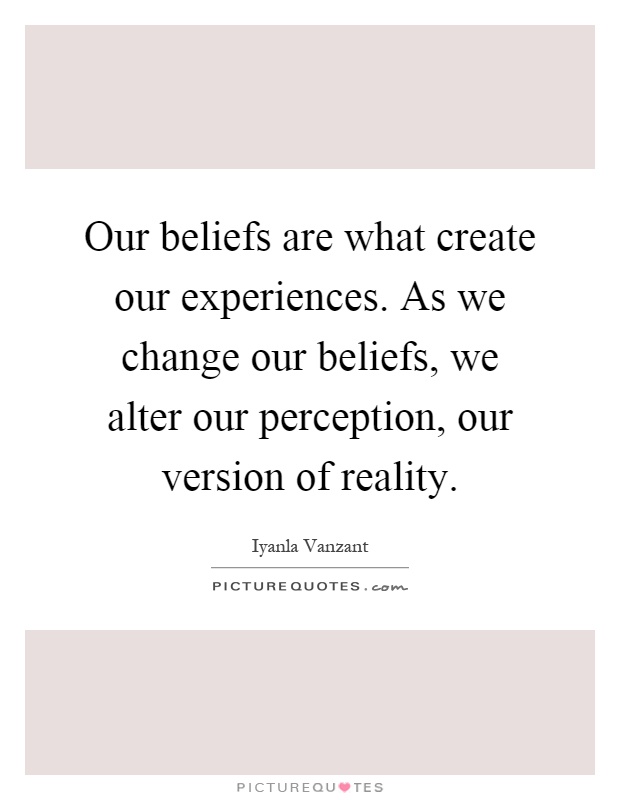 Our beliefs are what create our experiences. As we change our beliefs, we alter our perception, our version of reality Picture Quote #1