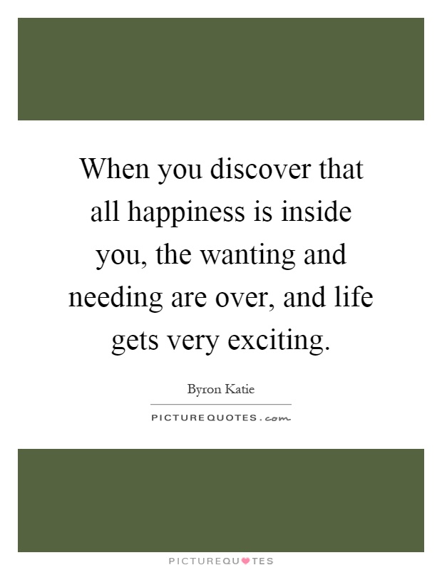 When you discover that all happiness is inside you, the wanting and needing are over, and life gets very exciting Picture Quote #1