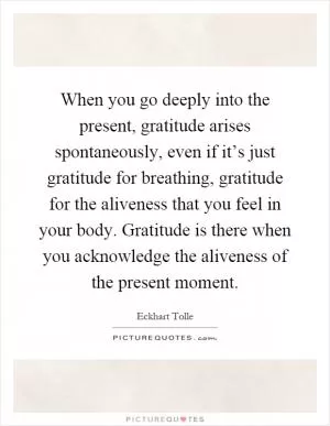 When you go deeply into the present, gratitude arises spontaneously, even if it’s just gratitude for breathing, gratitude for the aliveness that you feel in your body. Gratitude is there when you acknowledge the aliveness of the present moment Picture Quote #1