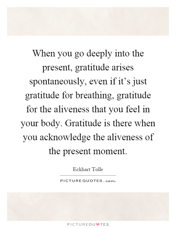 When you go deeply into the present, gratitude arises spontaneously, even if it's just gratitude for breathing, gratitude for the aliveness that you feel in your body. Gratitude is there when you acknowledge the aliveness of the present moment Picture Quote #1