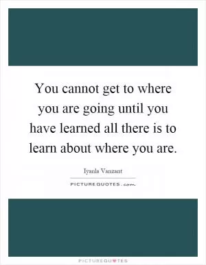 You cannot get to where you are going until you have learned all there is to learn about where you are Picture Quote #1