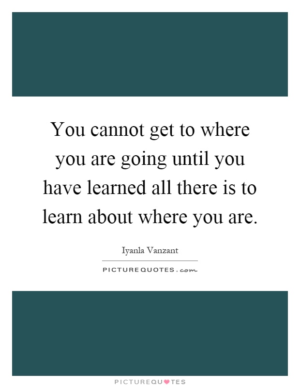 You cannot get to where you are going until you have learned all there is to learn about where you are Picture Quote #1