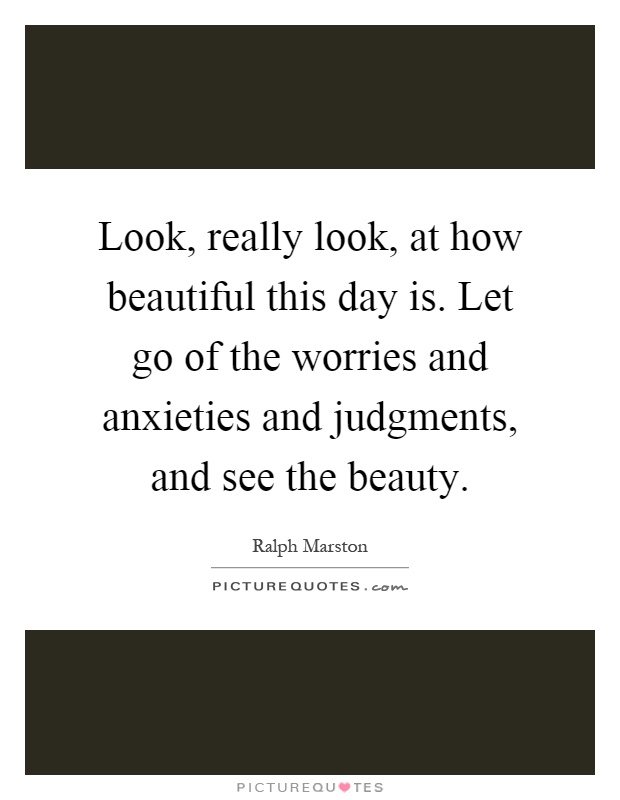 Look, really look, at how beautiful this day is. Let go of the worries and anxieties and judgments, and see the beauty Picture Quote #1