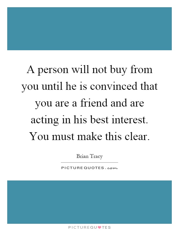 A person will not buy from you until he is convinced that you are a friend and are acting in his best interest. You must make this clear Picture Quote #1